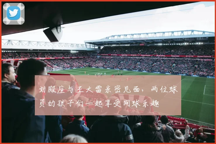 刘殿座与王大雷亲密见面，两位球员的孩子们一起享受网球乐趣