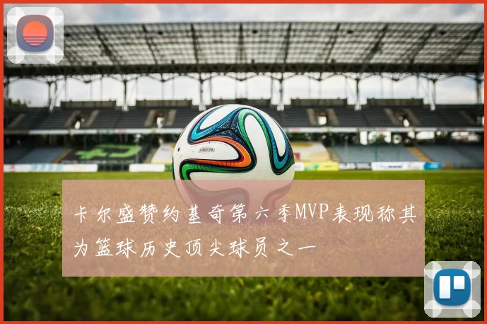 卡尔盛赞约基奇第六季MVP表现称其为篮球历史顶尖球员之一