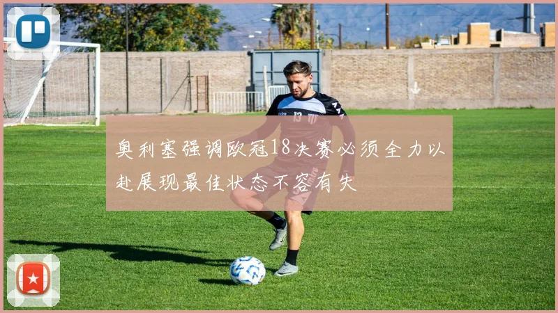 奥利塞强调欧冠18决赛必须全力以赴展现最佳状态不容有失