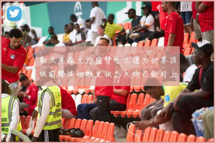 勒沃库森主帅盛赞哈兰德为世界顶级前锋埃切维里状态火热已做好上场准备