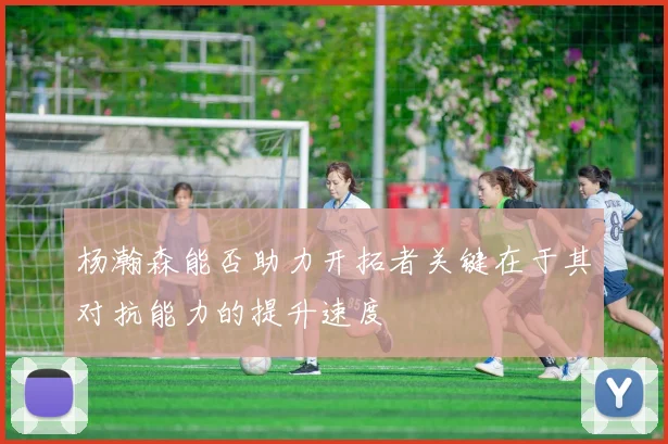 杨瀚森能否助力开拓者关键在于其对抗能力的提升速度