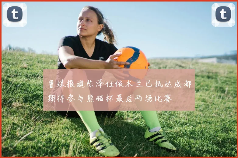鲁媒报道陈泽仕依木兰已抵达成都期待参与熊猫杯最后两场比赛