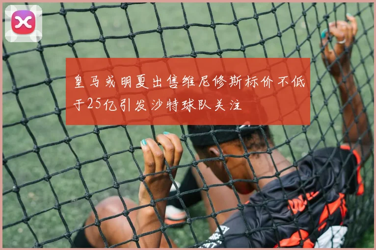 皇马或明夏出售维尼修斯标价不低于25亿引发沙特球队关注