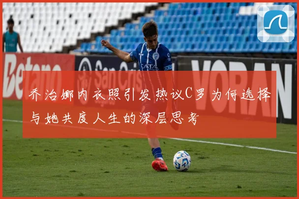 乔治娜内衣照引发热议C罗为何选择与她共度人生的深层思考