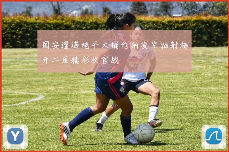 国安遭遇绝平大埔伦纳凌空抽射梅开二度精彩收官战