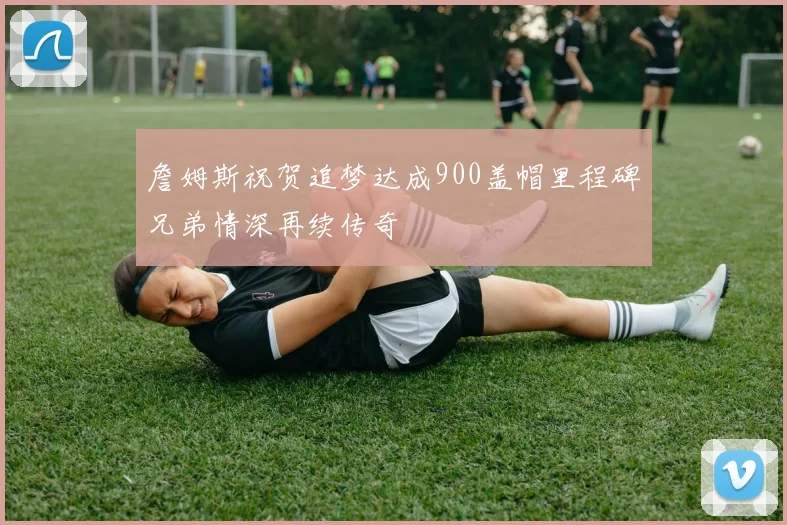 詹姆斯祝贺追梦达成900盖帽里程碑兄弟情深再续传奇
