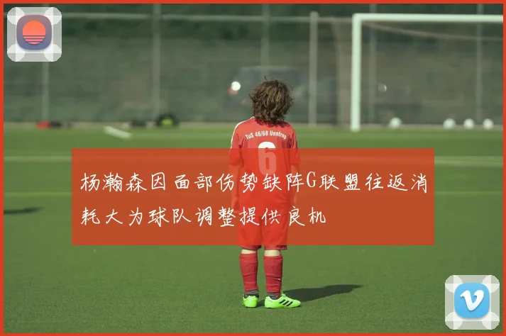 杨瀚森因面部伤势缺阵G联盟往返消耗大为球队调整提供良机