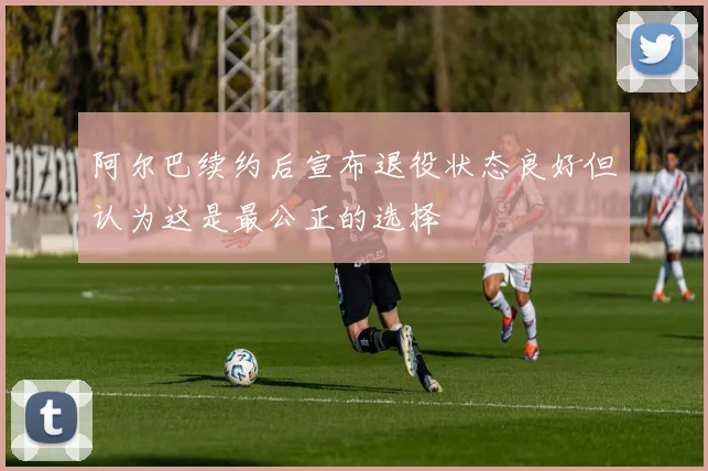 阿尔巴续约后宣布退役状态良好但认为这是最公正的选择