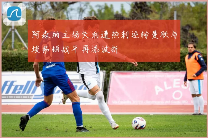 阿森纳主场失利遭热刺逆转曼联与埃弗顿战平再添波折