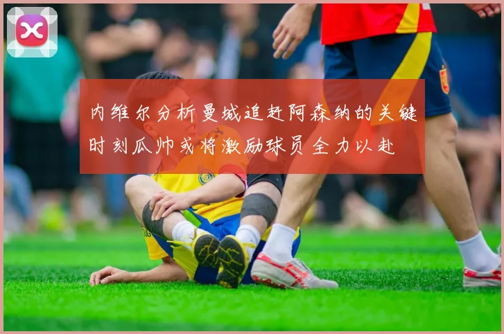 内维尔分析曼城追赶阿森纳的关键时刻瓜帅或将激励球员全力以赴