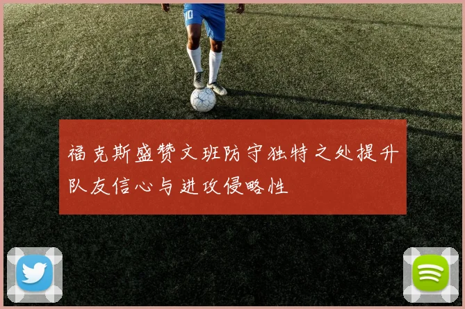 福克斯盛赞文班防守独特之处提升队友信心与进攻侵略性