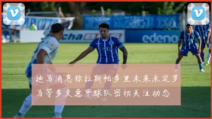 迪马消息称拉斯帕多里未来未定罗马等多支意甲球队密切关注动态