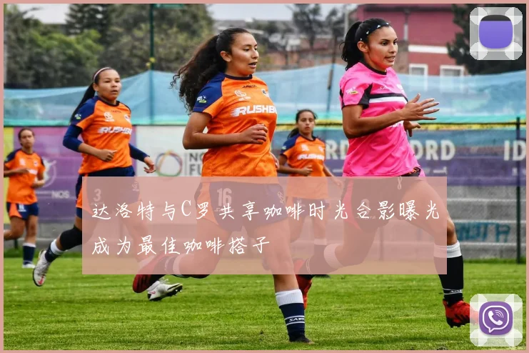 达洛特与C罗共享咖啡时光合影曝光成为最佳咖啡搭子