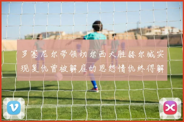 罗塞尼尔带领切尔西大胜赫尔城实现复仇曾被解雇的恩怨情仇终得解开