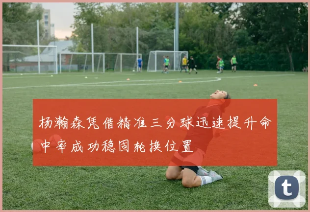 杨瀚森凭借精准三分球迅速提升命中率成功稳固轮换位置