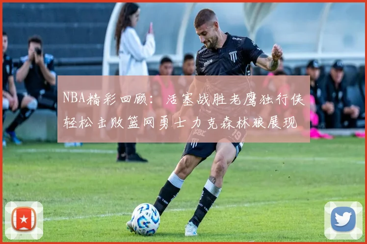 NBA精彩回顾：活塞战胜老鹰独行侠轻松击败篮网勇士力克森林狼展现强劲实力