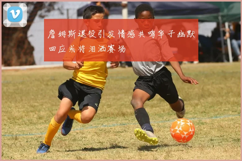 詹姆斯退役引发情感共鸣华子幽默回应或将泪洒赛场