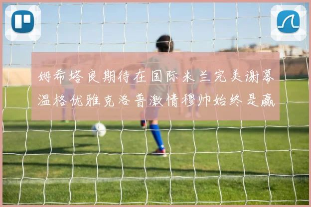 姆希塔良期待在国际米兰完美谢幕温格优雅克洛普激情穆帅始终是赢家