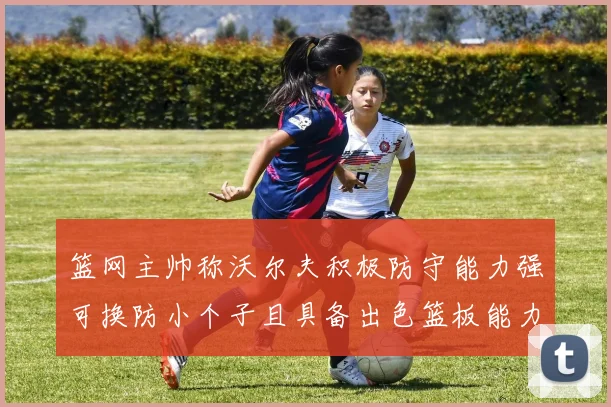 篮网主帅称沃尔夫积极防守能力强可换防小个子且具备出色篮板能力