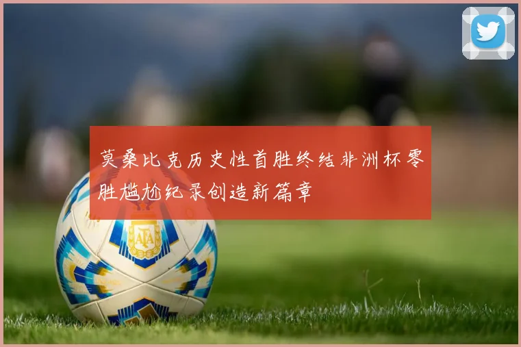 莫桑比克历史性首胜终结非洲杯零胜尴尬纪录创造新篇章