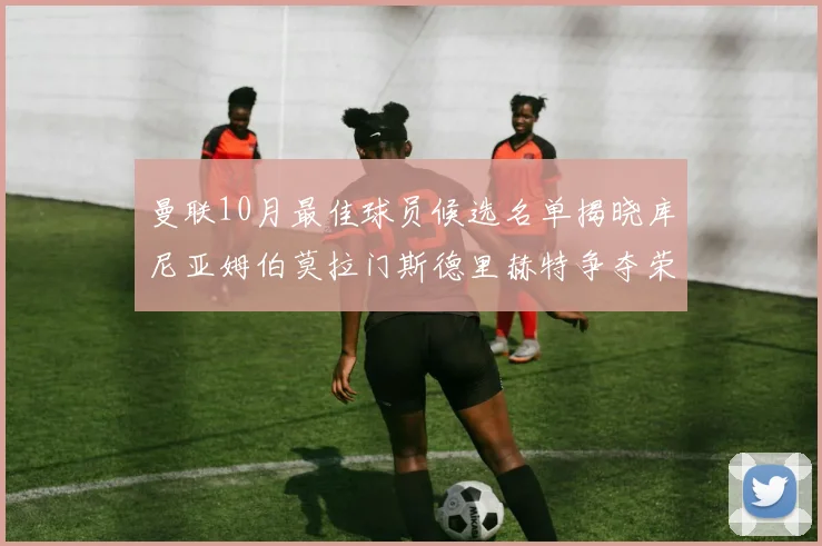 曼联10月最佳球员候选名单揭晓库尼亚姆伯莫拉门斯德里赫特争夺荣誉