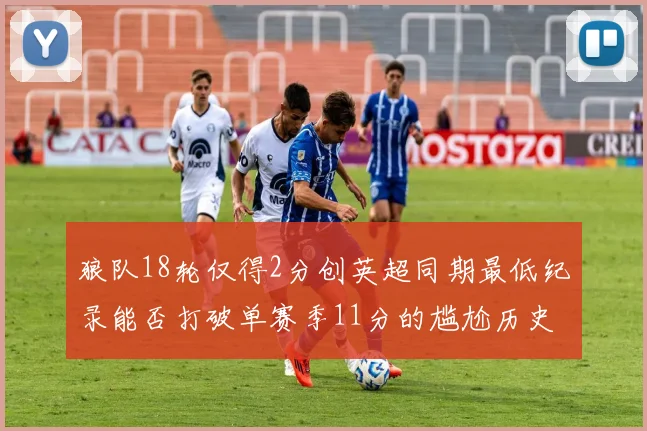 狼队18轮仅得2分创英超同期最低纪录能否打破单赛季11分的尴尬历史