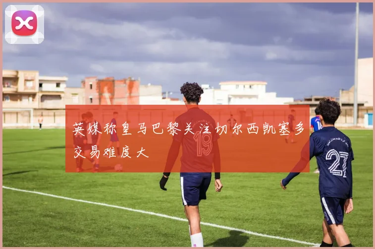 英媒称皇马巴黎关注切尔西凯塞多交易难度大