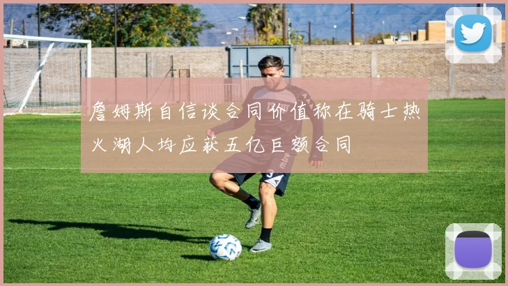 詹姆斯自信谈合同价值称在骑士热火湖人均应获五亿巨额合同