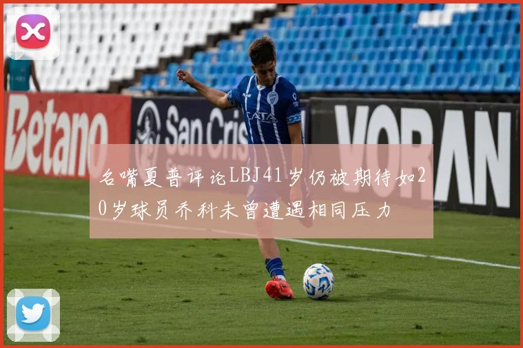 名嘴夏普评论LBJ41岁仍被期待如20岁球员乔科未曾遭遇相同压力