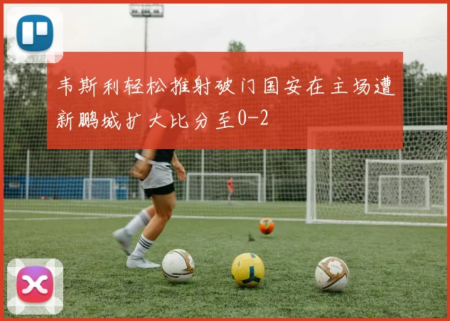 韦斯利轻松推射破门国安在主场遭新鹏城扩大比分至0-2