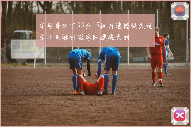 字母哥砍下33分15板却遗憾错失绝杀与关键补篮球队遭遇失利