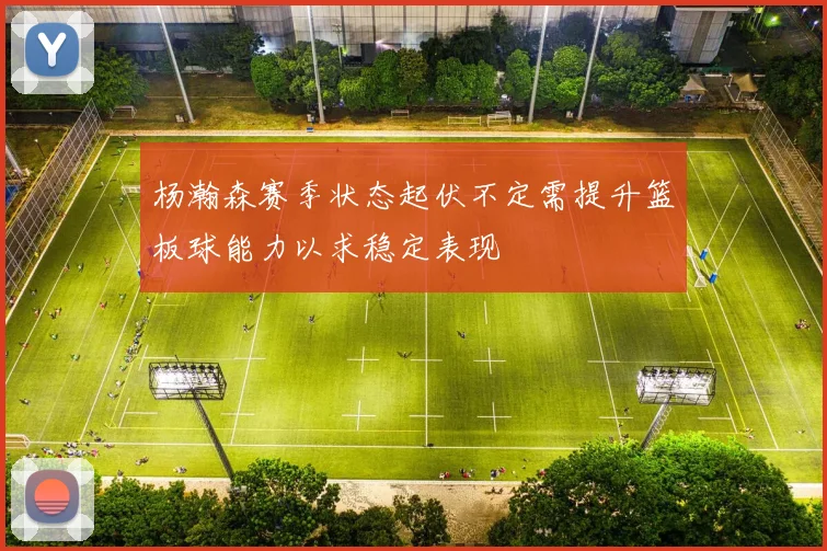 杨瀚森赛季状态起伏不定需提升篮板球能力以求稳定表现
