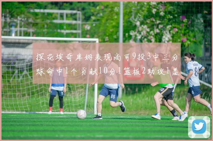 探花埃奇库姆表现尚可9投3中三分球命中1个贡献10分1篮板2助攻1盖帽